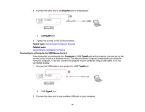 Page 25

3.
Connect theother endtoaComputer portonthe projector.
 1
 Computer
port
 4.
Tighten thescrews onthe VGA connectors.
 Parent
topic:Connecting toComputer Sources
 Related
tasks
 Connecting
toaComputer forSound
 Connecting
toaComputer forUSB Mouse Control
 If
you connected yourcomputer toaComputer orUSB TypeB portonthe projector, youcansetupthe
 remote
controltoact asawireless mouse.Thisletsyou control computer presentations atadistance
 from
yourcomputer. Todothis, connect theprojector toyour computer...