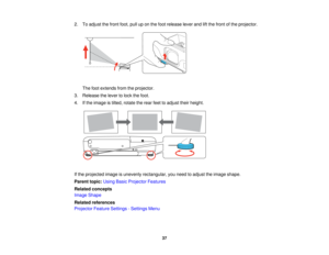 Page 37

2.
Toadjust thefront foot,pulluponthe foot release leverandliftthe front ofthe projector.
 The
footextends fromtheprojector.
 3.
Release thelever tolock thefoot.
 4.
Ifthe image istilted, rotate therear feettoadjust theirheight.
 If
the projected imageisunevenly rectangular, youneed toadjust theimage shape.
 Parent
topic:UsingBasicProjector Features
 Related
concepts
 Image
Shape
 Related
references
 Projector
FeatureSettings -Settings Menu
 37   