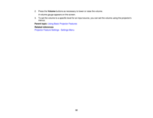 Page 52

2.
Press theVolume buttonsasnecessary tolower orraise thevolume.
 A
volume gaugeappears onthe screen.
 3.
Toset the volume toaspecific levelforaninput source, youcansetthe volume usingtheprojectors
 menus.

Parent
topic:UsingBasicProjector Features
 Related
references
 Projector
FeatureSettings -Settings Menu
 52 