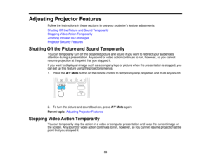 Page 53

Adjusting
ProjectorFeatures
 Follow
theinstructions inthese sections touse your projectors featureadjustments.
 Shutting
Offthe Picture andSound Temporarily
 Stopping
VideoAction Temporarily
 Zooming
Intoand OutofImages
 Projector
SecurityFeatures
 Shutting
Offthe Picture andSound Temporarily
 You
cantemporarily turnoffthe projected pictureandsound ifyou want toredirect youraudiences
 attention
duringapresentation. Anysound orvideo action continues torun, however, soyou cannot
 resume
projection atthe...