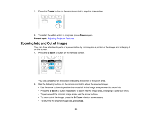 Page 54

1.
Press theFreeze buttononthe remote controltostop thevideo action.
 2.
Torestart thevideo action inprogress, pressFreeze again.
 Parent
topic:Adjusting ProjectorFeatures
 Zooming
IntoandOutofImages
 You
candraw attention toparts ofapresentation byzooming intoaportion ofthe image andenlarging it
 on
the screen.
 1.
Press theE-Zoom +button onthe remote control.
 You
seeacrosshair onthe screen indicating thecenter ofthe zoom area.
 2.
Use thefollowing buttonsonthe remote controltoadjust thezoomed...
