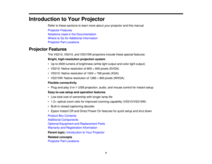 Page 7

Introduction
toYour Projector
 Refer
tothese sections tolearn more about yourprojector andthismanual.
 Projector
Features
 Notations
Usedinthe Documentation
 Where
toGo forAdditional Information
 Projector
PartLocations
 Projector
Features
 The
VS210, VS310,andVS315W projectors includethesespecial features:
 Bright,
high-resolution projectionsystem
 •
Up to2600 lumens ofbrightness (whitelightoutput andcolor lightoutput)
 •
VS210: Nativeresolution of800 ×600 pixels (SVGA)
 •
VS310: Nativeresolution...