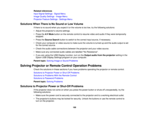 Page 100

Related
references
 Input
Signal Settings -Signal Menu
 Image
Quality Settings -Image Menu
 Projector
FeatureSettings -Settings Menu
 Solutions
WhenThere isNo Sound orLow Volume
 If
there isno sound whenyouexpect itor the volume istoo low, trythe following solutions:
 •
Adjust theprojectors volumesettings.
 •
Press theA/V Mute button onthe remote controltoresume videoandaudio ifthey were temporarily
 stopped.

•
Press theSource Searchbuttontoswitch tothe correct inputsource, ifnecessary.
 •
Check...