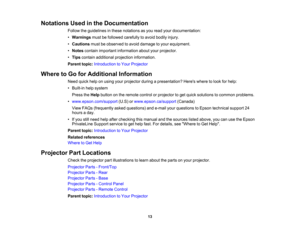 Page 13

Notations
Usedinthe Documentation
 Follow
theguidelines inthese notations asyou read yourdocumentation:
 •
Warnings mustbefollowed carefully toavoid bodily injury.
 •
Cautions mustbeobserved toavoid damage toyour equipment.
 •
Notes contain important information aboutyourprojector.
 •
Tips contain additional projection information.
 Parent
topic:Introduction toYour Projector
 Where
toGo forAdditional Information
 Need
quickhelponusing yourprojector duringapresentation? Hereswheretolook forhelp:
 •...