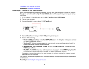 Page 24

Connecting
toaComputer forSound
 Parent
topic:Projector Connections
 Connecting
toaComputer forUSB Video andAudio
 If
your computer meetsthesystem requirements, youcansend video andaudio output tothe projector
 through
thecomputers USBport(preferably USB2.0).Connect theprojector toyour computer usinga
 USB
cable.
 1.
Inthe projectors Extendedmenu,setthe USB Type Bsetting toUSB Display .
 2.
Turn onyour computer.
 3.
Connect thecable toyour projectors USBTypeB port.
 4.
Connect theother endtoany...
