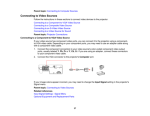 Page 27

Parent
topic:Connecting toComputer Sources
 Connecting
toVideo Sources
 Follow
theinstructions inthese sections toconnect videodevices tothe projector.
 Connecting
toaComponent-to-VGA VideoSource
 Connecting
toaComposite VideoSource
 Connecting
toan S-Video VideoSource
 Connecting
toaVideo Source forSound
 Parent
topic:Projector Connections
 Connecting
toaComponent-to-VGA VideoSource
 If
your video source hascomponent videoports, youcanconnect itto the projector usingacomponent-
 to-VGA
videocable....