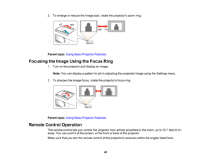 Page 42

2.
Toenlarge orreduce theimage size,rotate theprojectors zoomring.
 Parent
topic:UsingBasicProjector Features
 Focusing
theImage UsingtheFocus Ring
 1.
Turn onthe projector anddisplay animage.
 Note:
Youcandisplay apattern toaid inadjusting theprojected imageusingtheSettings menu.
 2.
Tosharpen theimage focus,rotatetheprojector ’s focus ring.
 Parent
topic:UsingBasicProjector Features
 Remote
ControlOperation
 The
remote controlletsyou control theprojector fromalmost anywhere inthe room, upto19.7...