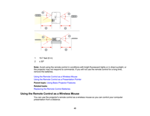Page 43

1
 19.7
feet(6m)
 2
 ±
30 º
 Note:
Avoidusingtheremote controlinconditions withbright fluorescent lightsorindirect sunlight, or
 the
projector maynotrespond tocommands. Ifyou willnot use theremote controlforalong time,
 remove
thebatteries.
 Using
theRemote ControlasaWireless Mouse
 Using
theRemote ControlasaPresentation Pointer
 Parent
topic:UsingBasicProjector Features
 Related
tasks
 Replacing
theRemote ControlBatteries
 Using
theRemote ControlasaWireless Mouse
 You
canusetheprojectors...