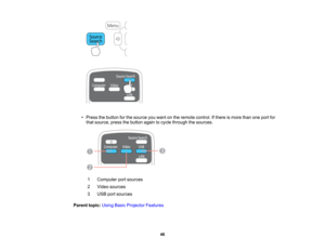 Page 46

•
Press thebutton forthe source youwant onthe remote control. Ifthere ismore thanoneport for
 that
source, pressthebutton againtocycle through thesources.
 1
 Computer
portsources
 2
 Video
sources
 3
 USB
portsources
 Parent
topic:UsingBasicProjector Features
 46    