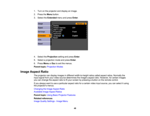 Page 48

1.
Turn onthe projector anddisplay animage.
 2.
Press theMenu button.
 3.
Select theExtended menuandpress Enter.
 4.
Select theProjection settingandpress Enter.
 5.
Select aprojection modeandpress Enter.
 6.
Press Menu orEsc toexit themenus.
 Parent
topic:Projection Modes
 Image
Aspect Ratio
 The
projector candisplay images indifferent width-to-height ratioscalled aspect ratios.Normally the
 input
signal fromyourvideo source determines theimages aspectratio.However, forcertain images
 you
canchange...