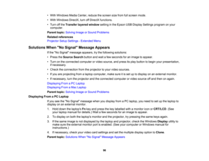 Page 96

•
With Windows MediaCenter, reducethescreen sizefrom fullscreen mode.
 •
With Windows DirectX,turnoffDirectX functions.
 •
Turn offthe Transfer layeredwindow settinginthe Epson USBDisplay Settings program onyour
 computer.

Parent
topic:Solving ImageorSound Problems
 Related
references
 Projector
SetupSettings -Extended Menu
 Solutions
WhenNo Signal Message Appears
 If
the No Signal message appears,trythe following solutions:
 •
Press theSource Searchbuttonandwait afew seconds foranimage toappear.
 •...