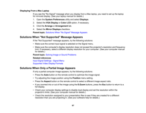 Page 97

Displaying
FromaMac Laptop
 If
you seetheNo Signal message whenyoudisplay fromaMac laptop, youneed toset upthe laptop
 for
mirrored display.(Seeyourlaptop manual fordetails.)
 1.
Open theSystem Preferences utilityandselect Displays .
 2.
Select theVGA Display orColor LCDoption, ifnecessary.
 3.
Click theArrange orArrangement tab.
 4.
Select theMirror Displays checkbox.
 Parent
topic:Solutions WhenNo Signal Message Appears
 Solutions
WhenNot Supported Message Appears
 If
the Not Supported...