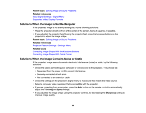 Page 98

Parent
topic:Solving ImageorSound Problems
 Related
references
 Input
Signal Settings -Signal Menu
 Supported
VideoDisplay Formats
 Solutions
WhentheImage isNot Rectangular
 If
the projected imageisnot evenly rectangular, trythe following solutions:
 •
Place theprojector directlyinfront ofthe center ofthe screen, facingitsquarely, ifpossible.
 •
Ifyou adjusted theprojector heightusingtheprojector feet,press thekeystone buttonsonthe
 projector
toadjust theimage shape.
 Parent
topic:Solving ImageorSound...