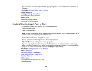 Page 99

•
Ifyou connected anextension powercable,tryprojecting withoutitto see ifitcaused interference in
 the
signal.
 Parent
topic:Solving ImageorSound Problems
 Related
references
 Input
Signal Settings -Signal Menu
 Supported
VideoDisplay Formats
 Related
tasks
 Displaying
FromaPC Laptop
 Displaying
FromaMac Laptop
 Solutions
WhentheImage isFuzzy orBlurry
 If
the projected imageisfuzzy orblurry, trythe following solutions:
 •
Adjust theimage focus.
 •
Clean theprojector lens.
 Note:
Toavoid condensation...