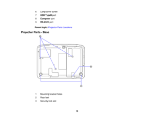 Page 13

6
 Lamp
coverscrew
 7
 USB
TypeB port
 8
 Computer
port
 9
 RS-232C
port
 Parent
topic:Projector PartsLocations
 Projector
Parts-Base
 1
 Mounting
bracketholes
 2
 Rear
feet
 3
 Security
lockslot
 13  