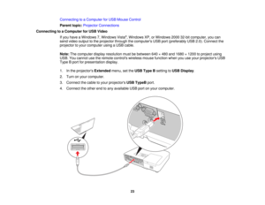 Page 23

Connecting
toaComputer forUSB Mouse Control
 Parent
topic:Projector Connections
 Connecting
toaComputer forUSB Video
 If
you have aWindows 7,Windows Vista®
, Windows XP,orWindows 200032-bit computer, youcan
 send
video output tothe projector throughthecomputers USBport(preferably USB2.0).Connect the
 projector
toyour computer usingaUSB cable.
 Note:
Thecomputer displayresolution mustbebetween 640×480 and1680 ×1200 toproject using
 USB.
Youcannot usetheremote controls wirelessmousefunction...