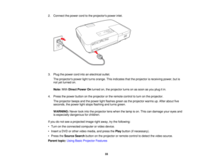 Page 33

2.
Connect thepower cordtothe projectors powerinlet.
 3.
Plug thepower cordintoanelectrical outlet.
 The
projectors powerlightturns orange. Thisindicates thattheprojector isreceiving power,butis
 not
yetturned on.
 Note:
WithDirect Power Onturned on,theprojector turnsonassoon asyou plug itin.
 4.
Press thepower button onthe projector orthe remote controltoturn onthe projector.
 The
projector beepsandthepower lightflashes greenasthe projector warmsup.After about five
 seconds,
thepower lightstops...
