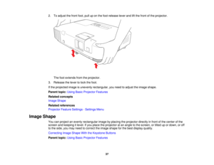Page 37

2.
Toadjust thefront foot,pulluponthe foot release leverandliftthe front ofthe projector.
 The
footextends fromtheprojector.
 3.
Release thelever tolock thefoot.
 If
the projected imageisunevenly rectangular, youneed toadjust theimage shape.
 Parent
topic:UsingBasicProjector Features
 Related
concepts
 Image
Shape
 Related
references
 Projector
FeatureSettings -Settings Menu
 Image
Shape
 You
canproject anevenly rectangular imagebyplacing theprojector directlyinfront ofthe center ofthe
 screen...