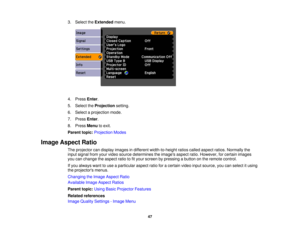 Page 47

3.
Select theExtended menu.
 4.
Press Enter.
 5.
Select theProjection setting.
 6.
Select aprojection mode.
 7.
Press Enter.
 8.
Press Menu toexit.
 Parent
topic:Projection Modes
 Image
Aspect Ratio
 The
projector candisplay images indifferent width-to-height ratioscalled aspect ratios.Normally the
 input
signal fromyourvideo source determines theimages aspectratio.However, forcertain images
 you
canchange theaspect ratiotofityour screen bypressing abutton onthe remote control.
 If
you always wanttouse...
