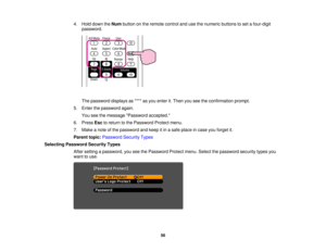 Page 56

4.
Hold down theNum button onthe remote controlandusethenumeric buttonstoset afour-digit
 password.

The
password displaysas**** asyou enter it.Then youseetheconfirmation prompt.
 5.
Enter thepassword again.
 You
seethemessage Password accepted.
 6.
Press Esctoreturn tothe Password Protectmenu.
 7.
Make anote ofthe password andkeep itin asafe place incase youforget it.
 Parent
topic:Password SecurityTypes
 Selecting
Password SecurityTypes
 After
setting apassword, youseethePassword...