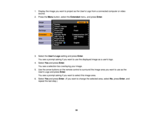 Page 59

1.
Display theimage youwant toproject asthe Users Logofromaconnected computerorvideo
 source.

2.
Press theMenu button, selecttheExtended menu,andpress Enter.
 3.
Select theUsers Logosetting andpress Enter.
 You
seeaprompt askingifyou want touse thedisplayed imageasausers logo.
 4.
Select Yesandpress Enter.
 You
seeaselection boxoverlaying yourimage.
 5.
Use thearrow buttons onthe remote controltosurround theimage areayouwant touse asthe
 Users
Logoandpress Enter.
 You
seeaprompt askingifyou want...