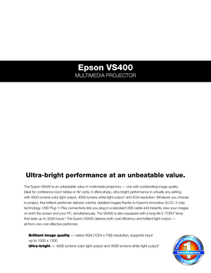 Page 1Epson VS400
MULTIMEDIA PROJECTOR
The Epson VS400 is an unbeatable value in multimedia projectors — one with outstanding image quality.  
Ideal for conference room tables or AV carts, it offers sharp, ultra-bright performance in virtually any setting  
with 4000 lumens color light output, 4000 lumens white light output1 and XGA resolution. Whatever you choose 
to project, this brilliant performer delivers colorful, detailed images thank\
s to Epson’s innovative 3LCD, 3-chip 
technology. USB Plug ‘n Play...