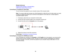 Page 25

Related
references
 Projector
SetupSettings -Extended Menu
 USB
Display System Requirements
 Connecting
toaComputer forVGA Video
 You
canconnect theprojector toyour computer usingaVGA computer cable.
 Note:
Toconnect aMac thatincludes onlyaMini DisplayPort orMini-DVI portforvideo output, youneed
 to
obtain anadapter thatallows youtoconnect tothe projectors VGAvideo port.Contact Applefor
 compatible
adapteroptions.
 1.
Ifnecessary, disconnectyourcomputers monitorcable.
 2.
Connect theVGA computer...