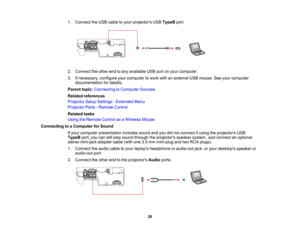 Page 26

1.
Connect theUSB cable toyour projectors USBTypeB port.
 2.
Connect theother endtoany available USBportonyour computer.
 3.
Ifnecessary, configureyourcomputer towork withanexternal USBmouse. Seeyour computer
 documentation
fordetails.
 Parent
topic:Connecting toComputer Sources
 Related
references
 Projector
SetupSettings -Extended Menu
 Projector
Parts-Remote Control
 Related
tasks
 Using
theRemote ControlasaWireless Mouse
 Connecting
toaComputer forSound
 If
your computer presentation...