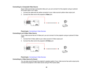 Page 28

Connecting
toaComposite VideoSource
 If
your video source hasacomposite videoport,youcanconnect itto the projector usinganoptional
 RCA-style
videoorA/V cable.
 1.
Connect thecable withtheyellow connector toyour video sources yellowvideooutput port.
 2.
Connect theother endtothe projectors Videoport.
 Parent
topic:Connecting toVideo Sources
 Connecting
toan S-Video VideoSource
 If
your video source hasanS-Video port,youcanconnect itto the projector usinganoptional S-Video
 cable.

1.
Connect theS-Video...