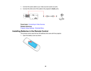Page 29

1.
Connect theaudio cabletoyour video sources audio-out ports.
 2.
Connect theother endofthe cable tothe projectors Audioports.
 Parent
topic:Connecting toVideo Sources
 Related
references
 Projector
SetupSettings -Extended Menu
 Installing
Batteriesinthe Remote Control
 The
remote controlusesthetwo AAbatteries thatcame withtheprojector.
 1.
Open thebattery coverasshown.
 29   