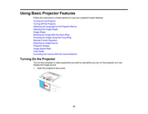 Page 32

Using
BasicProjector Features
 Follow
theinstructions inthese sections touse your projectors basicfeatures.
 Turning
Onthe Projector
 Turning
Offthe Projector
 Selecting
theLanguage forthe Projector Menus
 Adjusting
theImage Height
 Image
Shape
 Resizing
theImage WiththeZoom Ring
 Focusing
theImage UsingtheFocus Ring
 Remote
ControlOperation
 Selecting
anImage Source
 Projection
Modes
 Image
Aspect Ratio
 Color
Mode
 Controlling
theVolume WiththeVolume Buttons
 Turning
Onthe Projector
 Turn
onthe...