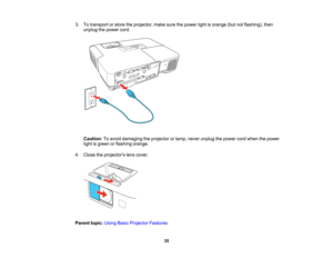 Page 35

3.
Totransport orstore theprojector, makesurethepower lightisorange (butnotflashing), then
 unplug
thepower cord.
 Caution:
Toavoid damaging theprojector orlamp, never unplug thepower cordwhen thepower
 light
isgreen orflashing orange.
 4.
Close theprojectors lenscover.
 Parent
topic:UsingBasicProjector Features
 35   