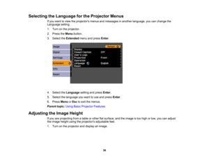 Page 36

Selecting
theLanguage forthe Projector Menus
 If
you want toview theprojectors menusandmessages inanother language, youcanchange the
 Language
setting.
 1.
Turn onthe projector.
 2.
Press theMenu button.
 3.
Select theExtended menuandpress Enter.
 4.
Select theLanguage settingandpress Enter.
 5.
Select thelanguage youwant touse and press Enter.
 6.
Press Menu orEsc toexit themenus.
 Parent
topic:UsingBasicProjector Features
 Adjusting
theImage Height
 If
you areprojecting fromatable orother...