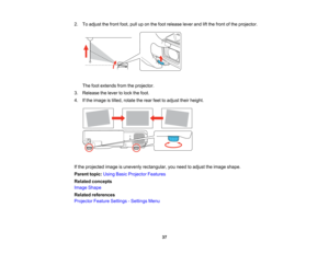 Page 37

2.
Toadjust thefront foot,pulluponthe foot release leverandliftthe front ofthe projector.
 The
footextends fromtheprojector.
 3.
Release thelever tolock thefoot.
 4.
Ifthe image istilted, rotate therear feettoadjust theirheight.
 If
the projected imageisunevenly rectangular, youneed toadjust theimage shape.
 Parent
topic:UsingBasicProjector Features
 Related
concepts
 Image
Shape
 Related
references
 Projector
FeatureSettings -Settings Menu
 37   