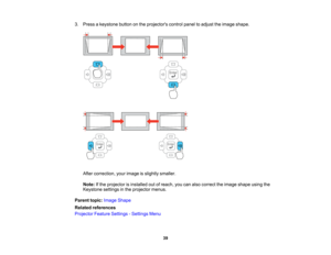 Page 39

3.
Press akeystone buttononthe projectors controlpaneltoadjust theimage shape.
 After
correction, yourimage isslightly smaller.
 Note:
Ifthe projector isinstalled outofreach, youcanalso correct theimage shape usingthe
 Keystone
settingsinthe projector menus.
 Parent
topic:Image Shape
 Related
references
 Projector
FeatureSettings -Settings Menu
 39   