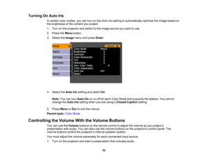 Page 52

Turning
OnAuto Iris
 In
certain colormodes, youcanturn onthe Auto Irissetting toautomatically optimizetheimage based on
 the
brightness ofthe content youproject.
 1.
Turn onthe projector andswitch tothe image source youwant touse.
 2.
Press theMenu button.
 3.
Select theImage menuandpress Enter.
 4.
Select theAuto Irissetting andselect On.
 Note:
Youcanturn Auto Irisonoroff for each Color Mode thatsupports thefeature. Youcannot
 change
theAuto Irissetting whenyouareusing aClosed Caption setting.
 5....