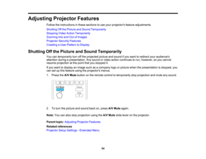 Page 54

Adjusting
ProjectorFeatures
 Follow
theinstructions inthese sections touse your projectors featureadjustments.
 Shutting
Offthe Picture andSound Temporarily
 Stopping
VideoAction Temporarily
 Zooming
Intoand OutofImages
 Projector
SecurityFeatures
 Creating
aUser Pattern toDisplay
 Shutting
Offthe Picture andSound Temporarily
 You
cantemporarily turnoffthe projected pictureandsound ifyou want toredirect youraudiences
 attention
duringapresentation. Anysound orvideo action continues torun, however,...