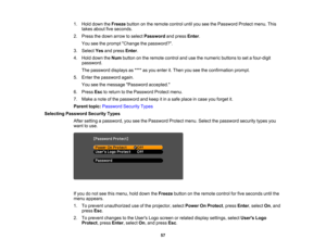 Page 57

1.
Hold down theFreeze buttononthe remote controluntilyouseethePassword Protectmenu.This
 takes
about fiveseconds.
 2.
Press thedown arrow toselect Password andpress Enter.
 You
seetheprompt Change thepassword?.
 3.
Select Yesandpress Enter.
 4.
Hold down theNum button onthe remote controlandusethenumeric buttonstoset afour-digit
 password.

The
password displaysas**** asyou enter it.Then youseetheconfirmation prompt.
 5.
Enter thepassword again.
 You
seethemessage Password accepted.
 6.
Press...