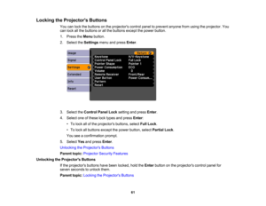 Page 61

Locking
theProjector s Buttons
 You
canlock thebuttons onthe projectors controlpaneltoprevent anyonefromusing theprojector. You
 can
lock allthe buttons orall the buttons exceptthepower button.
 1.
Press theMenu button.
 2.
Select theSettings menuandpress Enter.
 3.
Select theControl PanelLocksetting andpress Enter.
 4.
Select oneofthese locktypes andpress Enter:
 •
To lock allofthe projectors buttons,selectFullLock .
 •
To lock allbuttons exceptthepower button, selectPartial Lock.
 You...