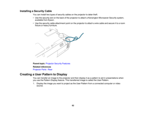 Page 62

Installing
aSecurity Cable
 You
caninstall twotypes ofsecurity cablesonthe projector todeter theft.
 •
Use thesecurity slotonthe back ofthe projector toattach aKensington MicrosaverSecuritysystem,
 available
fromEpson.
 •
Use thesecurity cableattachment pointonthe projector toattach awire cable andsecure itto aroom
 fixture
orheavy furniture.
 Parent
topic:Projector SecurityFeatures
 Related
references
 Projector
Parts-Rear
 Creating
aUser Pattern toDisplay
 You
cantransfer animage tothe projector...
