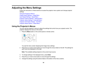 Page 64

Adjusting
theMenu Settings
 Follow
theinstructions inthese sections toaccess theprojector menusystem andchange projector
 settings.

Using
theProjector s Menus
 Image
Quality Settings -Image Menu
 Input
Signal Settings -Signal Menu
 Projector
FeatureSettings -Settings Menu
 Projector
SetupSettings -Extended Menu
 Projector
Information Display-Info Menu
 Projector
ResetOptions -Reset Menu
 Using
theProjector s Menus
 You
canusetheprojectors menustoadjust thesettings thatcontrol howyour projector...