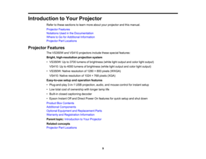 Page 9

Introduction
toYour Projector
 Refer
tothese sections tolearn more about yourprojector andthismanual.
 Projector
Features
 Notations
Usedinthe Documentation
 Where
toGo forAdditional Information
 Projector
PartLocations
 Projector
Features
 The
VS350W andVS410 projectors includethesespecial features:
 Bright,
high-resolution projectionsystem
 •
VS350W: Upto3700 lumens ofbrightness (whitelightoutput andcolor lightoutput)
 VS410:
Upto4000 lumens ofbrightness (whitelightoutput andcolor lightoutput)
 •...