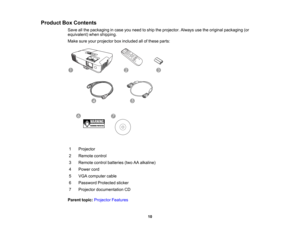 Page 10

Product
BoxContents
 Save
allthe packaging incase youneed toship theprojector. Alwaysusetheoriginal packaging (or
 equivalent)
whenshipping.
 Make
sureyourprojector boxincluded allofthese parts:
 1
 Projector

2
 Remote
control
 3
 Remote
controlbatteries (twoAAalkaline)
 4
 Power
cord
 5
 VGA
computer cable
 6
 Password
Protectedsticker
 7
 Projector
documentation CD
 Parent
topic:Projector Features
 10  