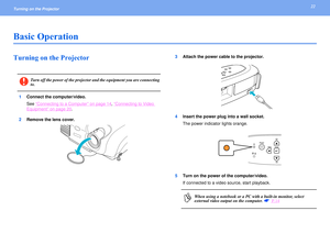 Page 2222
Turning on the Projector Basic OperationTurning on the Projector 
1Connect the computer/video.
See “
Connecting to a Computer
” on page 14
, “Connecting to Video 
Equipment
” on page 20
.
2Remove the lens cover.3Attach the power cable to the projector.
4Insert the power plug into a wall socket.
The power indicator lights orange.
5Turn on the power of the computer/video.
If connected to a video source, start playback.
c
Turn off the power of the projector and the equipment you are connecting 
to.
p...