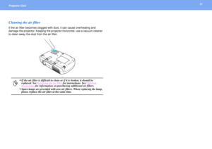 Page 5555
Projector Care Cleaning the air filterIf the air filter becomes clogged with dust, it can cause overheating and 
damage the projector. Keeping the projector horizontal, use a vacuum cleaner 
to clean away the dust from the air filter.
p
 If the air filter is difficult to clean or if it is broken, it should be 
replaced. See Replacing the air filter
 for instructions. See Optional 
Accessories
 for information on purchasing additional air filters.
 Spare lamps are provided with new air filters. When...