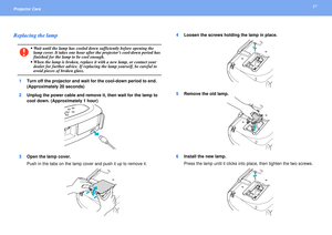 Page 5757
Projector Care Replacing the lamp
1Turn off the projector and wait for the cool-down period to end. 
(Approximately 20 seconds)
2Unplug the power cable and remove it, then wait for the lamp to 
cool down. (Approximately 1 hour)
3Open the lamp cover.
Push in the tabs on the lamp cover and push it up to remove it.4Loosen the screws holding the lamp in place.
5Remove the old lamp.
6Install the new lamp.
Press the lamp until it clicks into place, then tighten the two screws.c
 Wait until the lamp has...