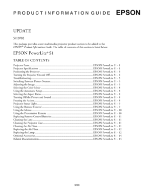 Page 1P R O D U C T  I N F O R M A T I O N  G U I D E
5/03
EPSON
UPDATE
5/19/02
This package provides a new multimedia projector product section to be added to the 
EPSON
 ® Product Information Guide. The table of contents of this section is listed below.
EPSON PowerLite® S1
TABLE OF CONTENTS
Projector Parts .............................................................................................. EPSON PowerLite S1 - 1
Projector Specifications...