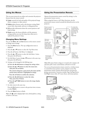 Page 11EPSON PowerLite S1 Projector
10 - EPSON PowerLite S1 Projector 5/03
Using the Menus
The on-screen menus let you adjust and customize the projector 
features from the remote control:
❏
Image controls the look and quality of the projected image 
(from a computer or video source). 
❏
Setting adjusts features such as the keystone setting, blank 
screen color, sleep mode, and rear or ceiling projection. 
❏
Info provides information about the current projector and 
lamp settings.
❏
Reset restores the factory...