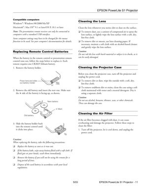 Page 12EPSON PowerLite S1 Projector
5/03 EPSON PowerLite S1 Projector - 11
Compatible computers
Windows: Windows 98/2000/Me/XP
Macintosh
: Mac OS 9.1 or later/OS X 10.1 or later
Note: The presentation remote receiver can only be connected to 
computers with a standard USB interface. 
Some computer settings may have to be changed for the mouse 
function to be used. See your computer’s documentation for details.
Replacing Remote Control Batteries
When the battery in the remote control or presentation remote...