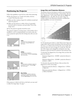 Page 4EPSON PowerLite S1 Projector
5/03 EPSON PowerLite S1 Projector - 3
Positioning the Projector
Follow these guidelines to get the best results when projecting:
❏Place the projector on a sturdy, level surface, between 
3 and 37 feet from the screen.
❏Make sure there is plenty of space for ventilation around and 
under the projector.
❏Make sure the projector is within 10 feet of a grounded 
electrical outlet or extension cord and within 5 feet of the 
image source.
❏Face the projector squarely toward the...